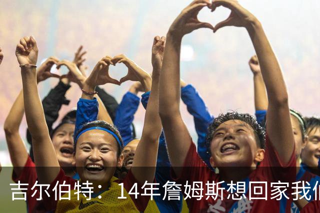 吉尔伯特：14年詹姆斯想回家我们也想要他 我飞到迈阿密与他面谈