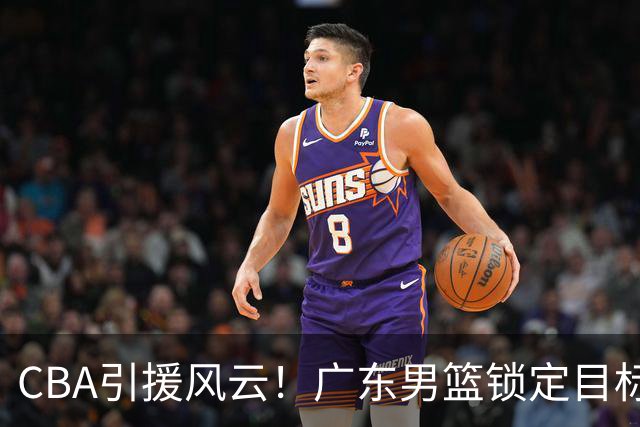 CBA引援风云！广东男篮锁定目标，杜锋心仪已久需花重金